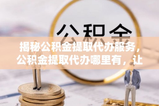 兴海揭秘公积金提取代办服务，公积金提取代办哪里有，让你省时省心的解决方案