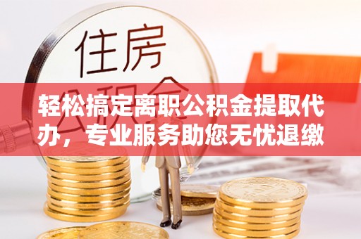 兴海轻松搞定离职公积金提取代办，专业服务助您无忧退缴