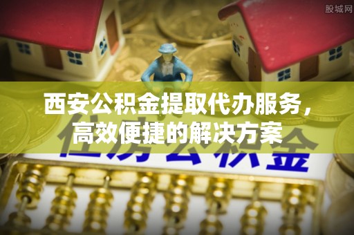 兴海西安公积金提取代办服务，高效便捷的解决方案