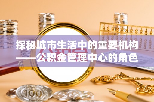 兴海探秘城市生活中的重要机构——公积金管理中心的角色与意义