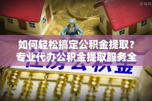 兴海如何轻松搞定公积金提取？专业代办公积金提取服务全解析