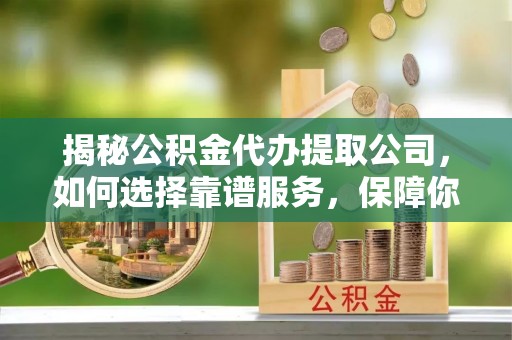 兴海揭秘公积金代办提取公司，如何选择靠谱服务，保障你的资金安全